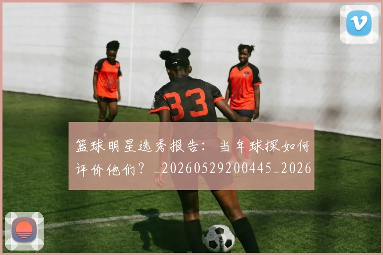 篮球明星选秀报告：当年球探如何评价他们？_20260529200445_20260610170002