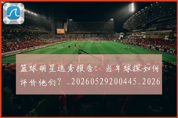 篮球明星选秀报告:当年球探如何评价他们?_20260529200445_20260610170002