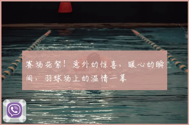 赛场花絮！意外的惊喜，暖心的瞬间，羽球场上的温情一幕